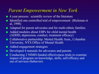 Parent Empowerment in New York 4 year process:  scientific review of the literature Identified one controlled trial of empowerment  (Bickman et al, 1998)  Adapted for parent advocates and for multi-ethnic families Added modules about EBPs for child mental health (ADHD, depression, conduct, treatment efficacy) Collaborative partnership: Mental Health Assn., Columbia University, NYS Office of Mental Health Added engagement strategies Developed 4 manuals for advocates and parents Conducting 2 NIMH-funded effectiveness trials to examine impact of program on knowledge, skills, self-efficacy and use of services (behavior) 