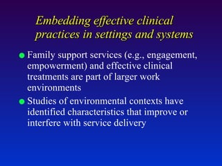 Embedding effective clinical practices in settings and systems Family support services (e.g., engagement, empowerment) and effective clinical treatments are part of larger work environments Studies of environmental contexts have identified characteristics that improve or interfere with service delivery 