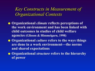 Key Constructs in Measurement of Organizational Contexts Organizational  climate  reflects perceptions of the work environment and has been linked with child outcomes in studies of child welfare agencies  (Glisson & Himmelgarn, 1998) Organizational  culture  refers to the ways things are done in a work environment—the norms and shared expectations Organizational  structure  refers to the hierarchy of power 