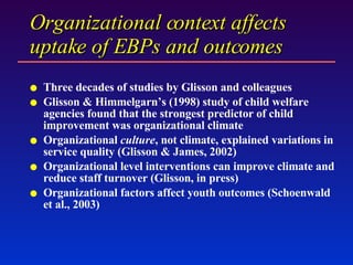 Organizational context affects uptake of EBPs and outcomes  Three decades of studies by Glisson and colleagues Glisson & Himmelgarn’s (1998) study of child welfare agencies found that the strongest predictor of child improvement was organizational climate  Organizational  culture , not climate, explained variations in service quality (Glisson & James, 2002) Organizational level interventions can improve climate and reduce staff turnover (Glisson, in press) Organizational factors affect youth outcomes (Schoenwald et al., 2003) 