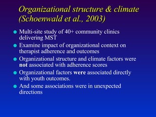 Organizational structure & climate  (Schoenwald et al., 2003) Multi-site study of 40+ community clinics delivering MST Examine impact of organizational context on therapist adherence and outcomes Organizational structure and climate factors were  not  associated with adherence scores Organizational factors  were  associated directly with youth outcomes.  And some associations were in unexpected directions 