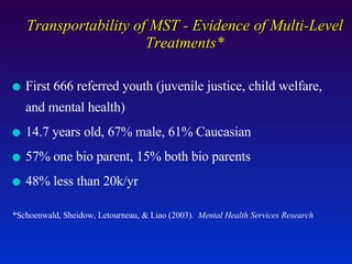 Transportability of MST - Evidence of Multi-Level Treatments* First 666 referred youth (juvenile justice, child welfare, and mental health) 14.7 years old, 67% male, 61% Caucasian 57% one bio parent, 15% both bio parents 48% less than 20k/yr *Schoenwald, Sheidow, Letourneau, & Liao (2003).  Mental Health Services Research 