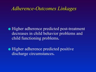 Adherence-Outcomes Linkages Higher adherence predicted post-treatment decreases in child behavior problems and child functioning problems . Higher adherence predicted positive discharge circumstances . 