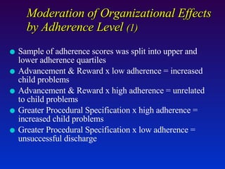Moderation of Organizational Effects by Adherence Level  (1) Sample of adherence scores was split into upper and lower adherence quartiles Advancement & Reward x low adherence = increased child problems Advancement & Reward x high adherence = unrelated to child problems Greater Procedural Specification x high adherence = increased child problems Greater Procedural Specification x low adherence = unsuccessful discharge 
