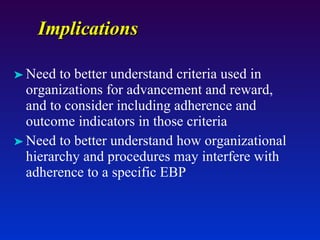 Implications Need to better understand criteria used in organizations for advancement and reward, and to consider including adherence and outcome indicators in those criteria Need to better understand how organizational hierarchy and procedures may interfere with adherence to a specific EBP  