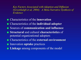 Key Factors Associated with Adoption and Diffusion (Greenhalgh et al, 2004):  A Meta-Narrative Synthesis of Evidence Characteristics of the  innovation Characteristics of the  individual adopter Sources of  communication and influence Structural  and cultural  characteristics  of potential organizational adopters Characteristics of the  external environment Innovation  uptake  practices Linkage  among components of the model 