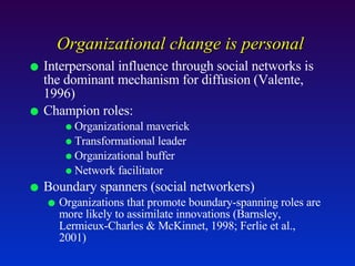 Organizational change is personal Interpersonal influence through social networks is the dominant mechanism for diffusion (Valente, 1996) Champion roles:  Organizational maverick Transformational leader Organizational buffer Network facilitator Boundary spanners (social networkers) Organizations that promote boundary-spanning roles are more likely to assimilate innovations (Barnsley, Lermieux-Charles & McKinnet, 1998; Ferlie et al., 2001) 