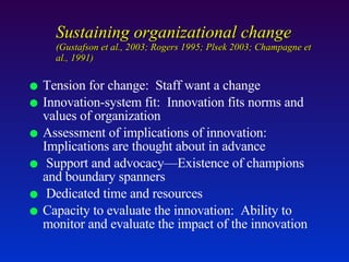 Sustaining organizational change  (Gustafson et al., 2003; Rogers 1995; Plsek 2003; Champagne et al., 1991) Tension for change:  Staff want a change Innovation-system fit:  Innovation fits norms and values of organization  Assessment of implications of innovation:  Implications are thought about in advance Support and advocacy—Existence of champions and boundary spanners Dedicated time and resources Capacity to evaluate the innovation:  Ability to monitor and evaluate the impact of the innovation 