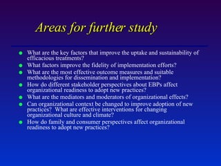 Areas for further study What are the key factors that improve the uptake and sustainability of efficacious treatments? What factors improve the fidelity of implementation efforts? What are the most effective outcome measures and suitable methodologies for dissemination and implementation? How do different stakeholder perspectives about EBPs affect organizational readiness to adopt new practices? What are the mediators and moderators of organizational effects?  Can organizational context be changed to improve adoption of new practices?  What are effective interventions for changing organizational culture and climate? How do family and consumer perspectives affect organizational readiness to adopt new practices? 