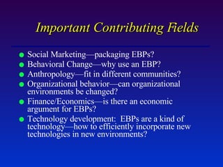 Important Contributing Fields Social Marketing—packaging EBPs? Behavioral Change—why use an EBP? Anthropology—fit in different communities? Organizational behavior—can organizational environments be changed? Finance/Economics—is there an economic argument for EBPs? Technology development:  EBPs are a kind of technology—how to efficiently incorporate new technologies in new environments? 