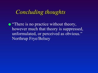 Concluding thoughts “There is no practice without theory, however much that theory is suppressed, unformulated, or perceived as obvious.”  Northrup Frye/Belsey 