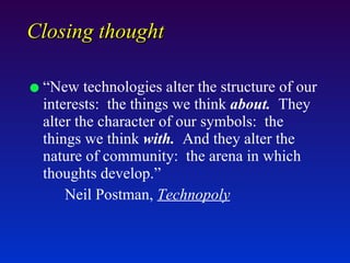 Closing thought “New technologies alter the structure of our interests:  the things we think  about.   They alter the character of our symbols:  the things we think  with.   And they alter the nature of community:  the arena in which thoughts develop.”  Neil Postman,  Technopoly 