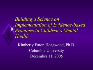 Building a Science on Implementation of Evidence-based Practices in Children’s Mental Health  Kimberly Eaton Hoagwood, Ph.D. Columbia University December 11, 2005 