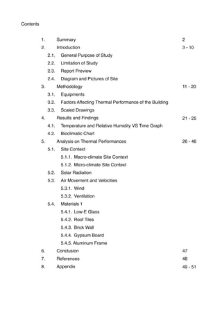 Contents
1. Summary
2. Introduction
! ! 2.1.! General Purpose of Study
! ! 2.2.! Limitation of Study
! ! 2.3.! Report Preview
! ! 2.4.! Diagram and Pictures of Site
3. Methodology
! ! 3.1.! Equipments
! ! 3.2.! Factors Affecting Thermal Performance of the Building
! ! 3.3.! Scaled Drawings
4. Results and Findings
! ! 4.1.! Temperature and Relative Humidity VS Time Graph
! ! 4.2.! Bioclimatic Chart
5. Analysis on Thermal Performances
! ! 5.1.! Site Context
! ! ! 5.1.1.! Macro-climate Site Context
! ! ! 5.1.2.! Micro-climate Site Context
! ! 5.2.! Solar Radiation
! ! 5.3.! Air Movement and Velocities
! ! ! 5.3.1.! Wind
! ! ! 5.3.2.! Ventilation
! ! 5.4.! Materials 1
! ! ! 5.4.1.! Low-E Glass
! ! ! 5.4.2.! Roof Tiles
! ! ! 5.4.3.! Brick Wall
! ! ! 5.4.4.! Gypsum Board
! ! ! 5.4.5. Aluminum Frame
6. Conclusion
7. References
8. Appendix
2
3 - 10
11 - 20
21 - 25
26 - 46
47
48
49 - 51
 