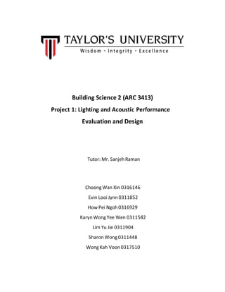 Building Science 2 (ARC 3413)
Project 1: Lighting and Acoustic Performance
Evaluation and Design
Tutor: Mr. Sanjeh Raman
Choong Wan Xin 0316146
Evin Looi Jynn 0311852
How Pei Ngoh 0316929
Karyn Wong Yee Wen 0311582
Lim Yu Jie 0311904
Sharon Wong 0311448
Wong Kah Voon 0317510
 