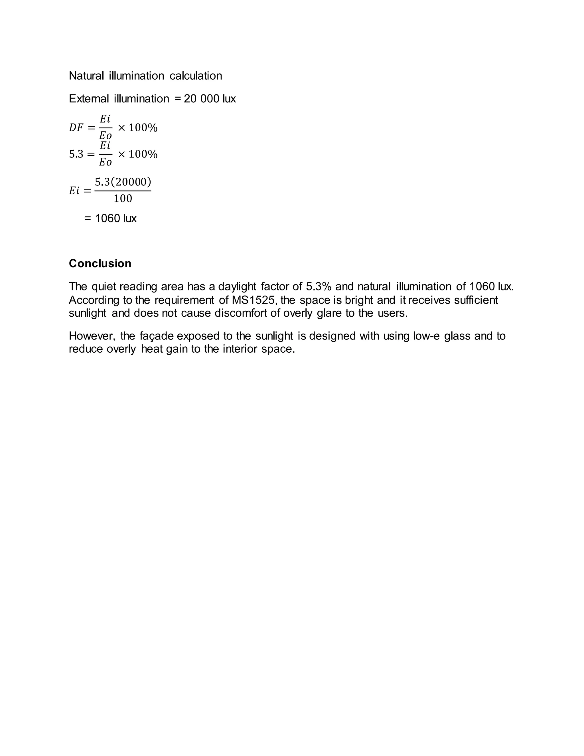 Natural illumination calculation
External illumination = 20 000 lux
𝐷𝐹 =
𝐸𝑖
𝐸𝑜
× 100%
5.3 =
𝐸𝑖
𝐸𝑜
× 100%
𝐸𝑖 =
5.3(20000)
100
= 1060 lux
Conclusion
The quiet reading area has a daylight factor of 5.3% and natural illumination of 1060 lux.
According to the requirement of MS1525, the space is bright and it receives sufficient
sunlight and does not cause discomfort of overly glare to the users.
However, the façade exposed to the sunlight is designed with using low-e glass and to
reduce overly heat gain to the interior space.
 