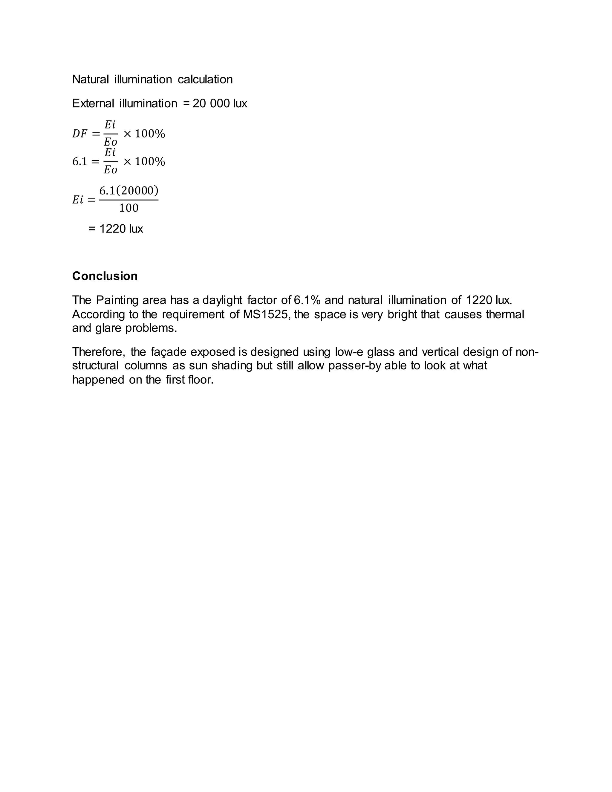 Natural illumination calculation
External illumination = 20 000 lux
𝐷𝐹 =
𝐸𝑖
𝐸𝑜
× 100%
6.1 =
𝐸𝑖
𝐸𝑜
× 100%
𝐸𝑖 =
6.1(20000)
100
= 1220 lux
Conclusion
The Painting area has a daylight factor of 6.1% and natural illumination of 1220 lux.
According to the requirement of MS1525, the space is very bright that causes thermal
and glare problems.
Therefore, the façade exposed is designed using low-e glass and vertical design of non-
structural columns as sun shading but still allow passer-by able to look at what
happened on the first floor.
 