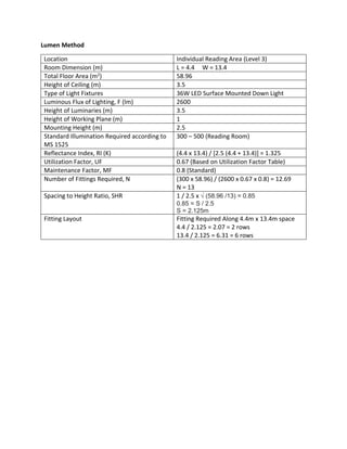 Lumen Method
Location Individual Reading Area (Level 3)
Room Dimension (m) L = 4.4 W = 13.4
Total Floor Area (m2) 58.96
Height of Ceiling (m) 3.5
Type of Light Fixtures 36W LED Surface Mounted Down Light
Luminous Flux of Lighting, F (lm) 2600
Height of Luminaries (m) 3.5
Height of Working Plane (m) 1
Mounting Height (m) 2.5
Standard Illumination Required according to
MS 1525
300 – 500 (Reading Room)
Reflectance Index, RI (K) (4.4 x 13.4) / [2.5 (4.4 + 13.4)] = 1.325
Utilization Factor, UF 0.67 (Based on Utilization Factor Table)
Maintenance Factor, MF 0.8 (Standard)
Number of Fittings Required, N (300 x 58.96) / (2600 x 0.67 x 0.8) = 12.69
N = 13
Spacing to Height Ratio, SHR 1 / 2.5 x √ (58.96 /13) = 0.85
0.85 = S / 2.5
S = 2.125m
Fitting Layout Fitting Required Along 4.4m x 13.4m space
4.4 / 2.125 = 2.07 = 2 rows
13.4 / 2.125 = 6.31 = 6 rows
 