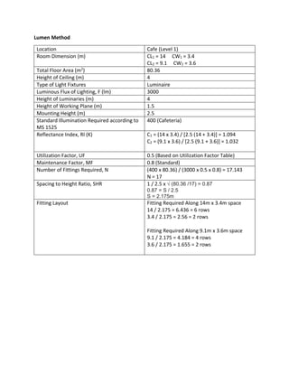 Lumen Method
Location Cafe (Level 1)
Room Dimension (m) CL1 = 14 CW1 = 3.4
CL2 = 9.1 CW2 = 3.6
Total Floor Area (m2) 80.36
Height of Ceiling (m) 4
Type of Light Fixtures Luminaire
Luminous Flux of Lighting, F (lm) 3000
Height of Luminaries (m) 4
Height of Working Plane (m) 1.5
Mounting Height (m) 2.5
Standard Illumination Required according to
MS 1525
400 (Cafeteria)
Reflectance Index, RI (K) C1 = (14 x 3.4) / [2.5 (14 + 3.4)] = 1.094
C2 = (9.1 x 3.6) / [2.5 (9.1 + 3.6)] = 1.032
Utilization Factor, UF 0.5 (Based on Utilization Factor Table)
Maintenance Factor, MF 0.8 (Standard)
Number of Fittings Required, N (400 x 80.36) / (3000 x 0.5 x 0.8) = 17.143
N = 17
Spacing to Height Ratio, SHR 1 / 2.5 x √ (80.36 /17) = 0.87
0.87 = S / 2.5
S = 2.175m
Fitting Layout Fitting Required Along 14m x 3.4m space
14 / 2.175 = 6.436 = 6 rows
3.4 / 2.175 = 2.56 = 2 rows
Fitting Required Along 9.1m x 3.6m space
9.1 / 2.175 = 4.184 = 4 rows
3.6 / 2.175 = 1.655 = 2 rows
 