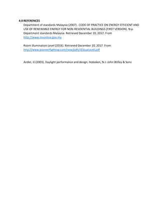 4.0 REFERENCES
Department of standards Malaysia (2007) . CODE OF PRACTICE ON ENERGY EFFICIENT AND
USE OF RENEWABLE ENERGY FOR NON-RESIDENTIAL BUILDINGS (FIRST VERSION). N.p.
Department standards Malaysia. Retrieved December 10, 2017. From
http://www.msonline.gov.my
Room illumination Level (2016). Retrieved December 10, 2017. From
http://www.pioneerfighting.com/new/pdfs/iESLuxLevel.pdf
Ander, G (2003). Daylight performance and design. Hoboken, N.J.:John Willey & Sons
 