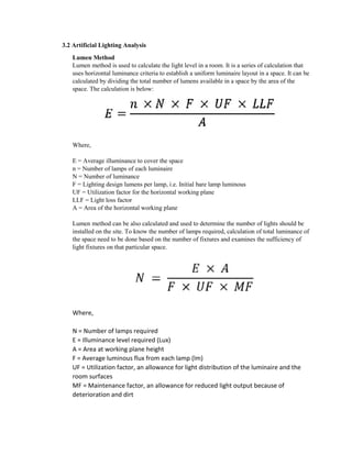 3.2 Artificial Lighting Analysis
Lumen Method
Lumen method is used to calculate the light level in a room. It is a series of calculation that
uses horizontal luminance criteria to establish a uniform luminaire layout in a space. It can be
calculated by dividing the total number of lumens available in a space by the area of the
space. The calculation is below:
Where,
E = Average illuminance to cover the space
n = Number of lamps of each luminaire
N = Number of luminance
F = Lighting design lumens per lamp, i.e. Initial bare lamp luminous
UF = Utilization factor for the horizontal working plane
LLF = Light loss factor
A = Area of the horizontal working plane
Lumen method can be also calculated and used to determine the number of lights should be
installed on the site. To know the number of lamps required, calculation of total luminance of
the space need to be done based on the number of fixtures and examines the sufficiency of
light fixtures on that particular space.
Where,
N = Number of lamps required
E = Illuminance level required (Lux)
A = Area at working plane height
F = Average luminous flux from each lamp (lm)
UF = Utilization factor, an allowance for light distribution of the luminaire and the
room surfaces
MF = Maintenance factor, an allowance for reduced light output because of
deterioration and dirt
 