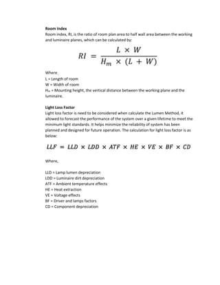 Room Index
Room index, RI, is the ratio of room plan area to half wall area between the working
and luminaire planes, which can be calculated by:
Where，
L = Length of room
W = Width of room
Hm = Mounting height, the vertical distance between the working plane and the
luminaire.
Light Loss Factor
Light loss factor is need to be considered when calculate the Lumen Method, it
allowed to forecast the performance of the system over a given lifetime to meet the
minimum light standards. It helps minimize the reliability of system has been
planned and designed for future operation. The calculation for light loss factor is as
below:
Where,
LLD = Lamp lumen depreciation
LDD = Luminaire dirt depreciation
ATF = Ambient temperature effects
HE = Heat extraction
VE = Voltage effects
BF = Driver and lamps factors
CD = Component depreciation
 