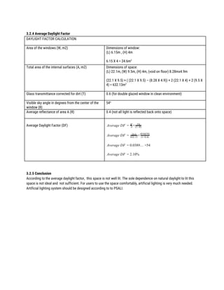  
3.2.4 Average Daylight Factor 
DAYLIGHT FACTOR CALCULATION 
 
Area of the windows (W, m2)  Dimensions of window: 
(L) 6.15m , (H) 4m  
 
6.15 X 4 = 24.6m​2 
Total area of the internal surfaces (A, m2) 
 
Dimensions of space:  
(L) 22.1m, (W) 9.5m, (H) 4m, (void on floor) 8.28mx4.9m 
 
(22.1 X 9.5) + ( (22.1 X 9.5) – (8.28 X 4.9)) + 2 (22.1 X 4) + 2 (9.5 X 
4) = 632.13m​2 
 
Glass transmittance corrected for dirt (T)  0.6 (for double glazed window in clean environment) 
 
Visible sky angle in degrees from the center of the 
window (θ) 
54​o
  
 
Average reflectance of area A (R) 
 
0.4 (not all light is reflected back onto space) 
 
Average Daylight Factor (DF) 
 
verage DF ×A = A
W Tθ
(1−R)
 
verage DF ×A = 24.6
632.13 (1−0.4)
(0.6)(54)
 
verage DF .0389… ×54A = 0
 
verage DF .10%A = 2
 
 
 
3.2.5 Conclusion 
According to the average daylight factor, this space is not well lit. The sole dependence on natural daylight to lit this 
space is not ideal and not sufficient. For users to use the space comfortably, artificial lighting is very much needed. 
Artificial lighting system should be designed according to to PSALI. 
 
 
 
 
 
 
 
 
 
 
 
 
 
 
 