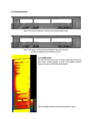3.3.2 Sectional Perspective 
 
Figure 16 The Cultural Collection 2 receives a lot of natural daylight at 9am. 
 
Figure 17 the space is still lit up by natural daylight at 4pm, but not by direct  
sunlight as sunlight has been blocked by the roof. 
 
 
3.3.3 Daylight Contour 
The front and back of this room is directly coupled with the front and                           
back timber screening façades. As seen in the daylight simulation                   
diagram, this space is well lit with natural daylight. 
 
 
 
 
 
 
 
 
 
 
 
 
 
 
 
 
 
 
 
 
Figure 18 Daylight simulation of the Cultural Collection 2 space. 
 