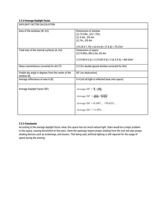 3.3.4 Average Daylight Factor 
DAYLIGHT FACTOR CALCULATION 
 
Area of the windows (W, m2)  Dimensions of window: 
(L) 19.24m , (H) 1.75m 
(L) 4.4m , (H) 4m 
(L) 7m , (H) 4m 
 
(19.24 X 1.75) + (4.4 X 4) + (7 X 4) = 79.27m​2 
Total area of the internal surfaces (A, m2) 
 
Dimensions of space:  
(L)19.89m, (W) 6.5m, (H) 4m 
 
2 (19.89 X 6.5) + 2 (19.89 X 4) + 2 (6.5 X 4) = 469.69m​2 
 
Glass transmittance corrected for dirt (T)  0.5 (for double glazed window corrected for dirt) 
 
Visible sky angle in degrees from the center of the 
window (θ) 
85​o​
(no obstruction) 
 
Average reflectance of area A (R) 
 
0.4 (not all light is reflected back onto space) 
 
Average Daylight Factor (DF) 
 
verage DF ×A = A
W Tθ
(1−R)
 
verage DF ×A = 79.27
469.69 (1−0.4)
(0.5)(85)
 
verage DF .1687… ×70.8333…A = 0
 
verage DF 1.95%A = 1
 
 
 
3.2.5 Conclusion 
According to the average daylight factor value, this space has too much natural light. Glare would be a major problem 
in this space, causing discomfort to the users. Hene the openings require proper shading from the roof and also proper 
shading devices such as screenings, and louvers. That being said, artificial lighting is still required for the usage of 
space during the evening.   
 