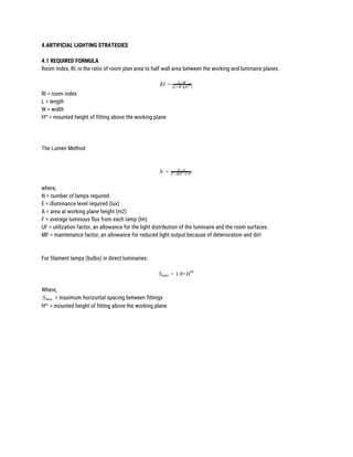4.ARTIFICIAL LIGHTING STRATEGIES 
 
4.1 REQUIRED FORMULA 
Room Index, RI, is the ratio of room plan area to half wall area between the working and luminaire planes. 
 
IR = L×W
(L+W)(H )
m
RI = room index 
L = length 
W = width 
H​m​
= mounted height of fitting above the working plane 
 
 
 
The Lumen Method 
 
 
N = E×A
F×MF×UF
 
where, 
N = number of lamps required. 
E = illuminance level required (lux) 
A = area at working plane height (m2) 
F = average luminous flux from each lamp (lm) 
UF = utilization factor, an allowance for the light distribution of the luminaire and the room surfaces. 
MF = maintenance factor, an allowance for reduced light output because of deterioration and dirt 
 
 
For filament lamps (bulbs) in direct luminaries: 
 
.0×HSmax = 1
m
 
Where,  
= maximum horizontal spacing between fittingsSmax  
H​m ​
= mounted height of fitting above the working plane 
 
 
 
 
 
 
 
 
 
 
 
 
 
 