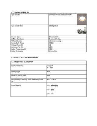 4.2 LIGHTING PROPERTIES 
Type of Light  Dimmable Recessed LED Downlight 
Type of Light Bulb  LED light bulb  
Product Brand  Maxxima Style 
Lighting Distribution  Direct distribution 
Material Fixture  Aluminum housing 
Nominal Life (hours)  50,000 
Wattage Range (W)  60 
Luminous Flux (lm)  2000 
Colour Temperature (k)  3000 
Colour Designation  Warm white 
 
 
4.3 SPACE A : ARTS AND MUSIC LIBRARY 
 
4.3.1 ROOM INDEX CLACULATION 
 
Room dimensions  L = 22.1m  
W = 9.5m 
 
Ceiling height  4.0m 
 
Height of working plane  0.8m 
 
Mounted height of fitting above the working plane 
(H​m​
) 
4 – 0.8 = 3.2m 
 
 
Room Index, RI 
 
IR = 22.1×9.5
(22.1+9.5)(3.2)
 
IR = 101.12
209.95
 
I .08R = 2
 
 
 
 
 
 
 
 
 
 