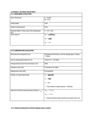 4.4 SPACE B : CULTURAL COLLECTION 2 
4.4.1 ROOM INDEX CLACULATION 
 
Room dimensions  L = 19.89m  
W = 6.5m 
 
Ceiling height  4.0m 
 
Height of working plane  0.8m 
 
Mounted height of fitting above the working plane 
(H​m​
) 
4 – 0.8 = 3.2m 
 
Room Index, RI  IR = 19.89×6.5
(19.89+6.5)(3.2)
 
IR = 84.448
129.285
 
I .53R = 1
 
 
 
4.4.2 LUMEN METHOD CALCULATION 
 
Illuminance level required (E, lux) 
 
IES Standard Illumination Level for reading space in library 
= 300lux 
 
Area at working plane height (A, m​2​
) 
 
19.89 X 6.5 = 129.285m​2 
Average luminous flux from each lamp (F, lm) 
 
2000 
Utilization Factor (UF)  0.6 (based on UF table) 
 
Maintenance Factor (MF)  0.8 (standard) 
 
Number of Lamps Required (N)  N = 300×129.285
2000×0.6×0.8
 
N = 960
38785.5
 
0.4N = 4
 
∴ ​Total number of lamps required = 40 lamps 
 
Maximum horizontal spacing between fittings ( )Smax  
 
 
.0×3.2Smax = 1
 
.2 mSmax = 3
 
∴ ​Distance between lights should not be greater than 3.2m 
 
 
 
 
4.4.3. Reflected Ceiling Plan & Artificial Lighting Contour Analysis  
 
