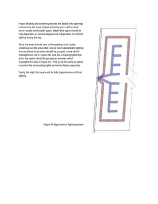  
Proper shading and screening devices are added onto openings 
to overcome the issue of glare providing users with a much 
more visually comfortable space. Ideally this space should be 
fully dependent on natural daylight and independent of artificial 
lighting during the day. 
 
Since the areas directly next to the openings and façade 
screenings are the areas that receive more natural light, lighting 
that are above those areas should be grouped to one switch 
(highlighted in red in Figure 24). And the remaining lights that 
are in the center should be grouped as another switch 
(highlighted in blue in Figure 24). This gives the users an option 
to control the surrounding lights and center lights separately. 
 
During the night, this space will be fully dependent on artificial 
lighting. 
 
 
 
 
 
 
 
 
 
 
 
 
 
Figure 24 Separation of lighting system. 
 