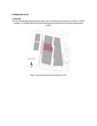  
1 .INTRODUCTION TO SITE 
 
1.1 SITE PLAN 
The site is located along Jalan Hang Kasturi, Kuala Lumpur. The library has the coordinates of Latitude = 3.146792, 
Longitude = 101.696084, with the back façade receiving eastern sunlight and the front façade receiving western 
sunlight. 
 
 
Figure 1 Site plan showing location and orientation of site. 
 
 
 
 
 
 
 
 
 
 
 
 
 
 
 
 
 
 
