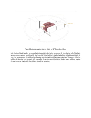  
Figure 4 Shadow simulation diagram of site on 22​nd​
December at 4pm. 
 
Both front and back facades are covered with horizontal timber batten screenings. At 9am, the top half of the back                                       
facade receives eastern sunlight, while the lower half of the building is shaded by the block of buildings behind it. At                                         
1pm, the sun penetrates the building from the glass roof directly below it, lighting up majoirity of the spaces within the                                         
building. At 4pm, the front façade is fully exposed to the western sun without being blocked by any buildings, causing                                       
the spaces you be lit with light that diffuses through the screening. 
 
 