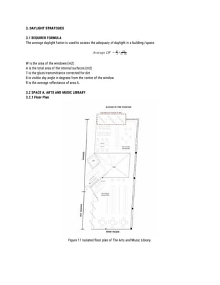 3. DAYLIGHT STRATEGIES 
 
3.1 REQUIRED FORMULA 
The average daylight factor is used to assess the adequacy of daylight in a building /space. 
 
verage DF ×A = A
W Tθ
(1−R)
 
W is the area of the windows (m2) 
A is the total area of the internal surfaces (m2) 
T is the glass transmittance corrected for dirt 
θ is visible sky angle in degrees from the center of the window 
R is the average reflectance of area A. 
 
3.2 SPACE A: ARTS AND MUSIC LIBRARY 
3.2.1 Floor Plan 
 
Figure 11 Isolated floor plan of The Arts and Music Library. 
 
 
 
 