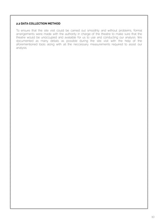  
2.2 DATA COLLECTION METHOD
To ensure that the site visit could be carried out smoothly and without problems, formal
arrangements were made with the authority in charge of the theatre to make sure that the
theatre would be unoccupied and available for us to use and conducting our analysis. We
documented as many details as possible during the site visit with the help of the
aforementioned tools along with all the neccessary measurements required to assist our
analysis.
10
 