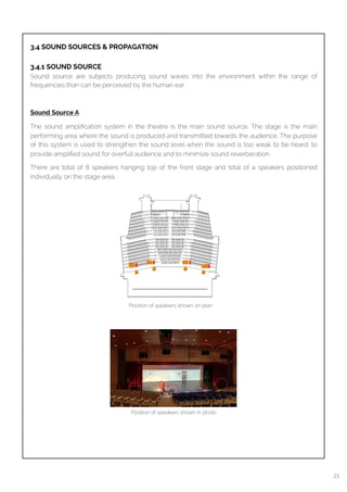 
3.4 SOUND SOURCES & PROPAGATION
3.4.1 SOUND SOURCE
Sound source are subjects producing sound waves into the environment within the range of
frequencies than can be perceived by the human ear.
Sound Source A
The sound ampliﬁcation system in the theatre is the main sound source. The stage is the main
performing area where the sound is produced and transmitted towards the audience. The purpose
of this system is used to strengthen the sound level when the sound is too weak to be heard, to
provide ampliﬁed sound for overfull audience and to minimize sound reverberation.
There are total of 8 speakers hanging top of the front stage and total of 4 speakers positioned
individually on the stage area.
Position of speakers shown on plan
Position of speakers shown in photo
21
 