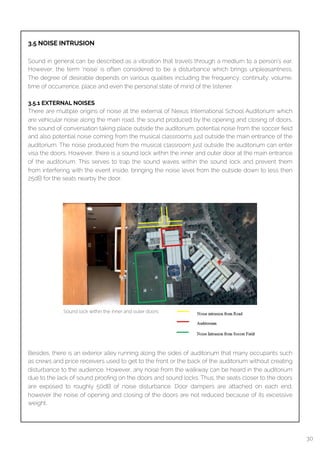  
3.5 NOISE INTRUSION
Sound in general can be described as a vibration that travels through a medium to a person’s ear.
However, the term ‘noise’ is often considered to be a disturbance which brings unpleasantness.
The degree of desirable depends on various qualities including the frequency, continuity, volume,
time of occurrence, place and even the personal state of mind of the listener.
3.5.1 EXTERNAL NOISES
There are multiple origins of noise at the external of Nexus International School Auditorium which
are vehicular noise along the main road, the sound produced by the opening and closing of doors,
the sound of conversation taking place outside the auditorium, potential noise from the soccer ﬁeld
and also potential noise coming from the musical classrooms just outside the main entrance of the
auditorium. The noise produced from the musical classroom just outside the auditorium can enter
visa the doors. However, there is a sound lock within the inner and outer door at the main entrance
of the auditorium. This serves to trap the sound waves within the sound lock and prevent them
from interfering with the event inside, bringing the noise level from the outside down to less then
25dB for the seats nearby the door.
Besides, there is an exterior alley running along the sides of auditorium that many occupants such
as crews and price receivers used to get to the front or the back of the auditorium without creating
disturbance to the audience. However, any noise from the walkway can be heard in the auditorium
due to the lack of sound prooﬁng on the doors and sound locks. Thus, the seats closer to the doors
are exposed to roughly 50dB of noise disturbance. Door dampers are attached on each end,
however the noise of opening and closing of the doors are not reduced because of its excessive
weight.
Sound lock within the inner and outer doors
30
 