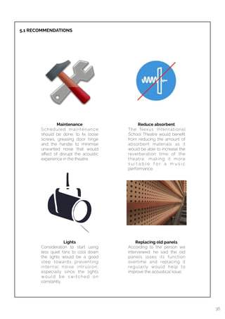  
5.1 RECOMMENDATIONS
36
Maintenance
Scheduled maintenance
should be done, to ﬁx loose
screws, greasing door hinge
and the handle to minimise
unwanted noise that would
aﬀect of disrupt the acoustic
experience in the theatre.
Lights
Consideration to start using
less quiet fans to cool down
the lights would be a good
step towards preventing
internal noise intrusion,
especially since the lights
wo u l d b e sw i t c h e d o n
constantly.
Replacing old panels
According to the person we
interviewed, he said the old
panels loses its function
overtime and replacing it
regularly would help to
improve the acoustical issue.
Reduce absorbent
The Nexus International
School Theatre would beneﬁt
from reducing the amount of
absorbent materials as it
would be able to increase the
reverberation time of the
theatre, making it more
s u i t a b l e f o r a m u s i c
performance.
 