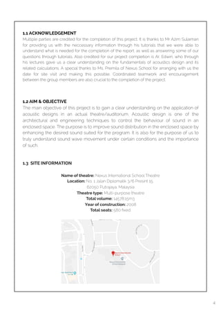  
1.1 ACKNOWLEDGEMENT
Multiple parties are credited for the completion of this project. It is thanks to Mr Azim Sulaiman
for providing us with the neccessary information through his tutorials that we were able to
understand what is needed for the completion of the report, as well as answering some of our
questions through tutorials. Also credited for our project completion is Ar. Edwin, who through
his lectures gave us a clear understanding on the fundamentals of acoustics design and its
related calculations. A special thanks to Ms. Premila of Nexus School for arranging with us the
date for site visit and making this possible. Coordinated teamwork and encouragement
between the group members are also crucial to the completion of the project.
1.2 AIM & OBJECTIVE
The main objective of this project is to gain a clear understanding on the application of
acoustic designs in an actual theatre/auditorium. Acoustic design is one of the
architectural and engineering techniques to control the behaviour of sound in an
enclosed space. The purpose is to improve sound distribution in the enclosed space by
enhancing the desired sound suited for the program. It is also for the purpose of us to
truly understand sound wave movement under certain conditions and the importance
of such.
1.3 SITE INFORMATION
Name of theatre: Nexus International School Theatre
Location: No. 1 Jalan Diplomatik 3/6 Presint 15,
62050 Putrajaya, Malaysia
Theatre type: Multi-purpose theatre
Total volume: 14578.15m3
Year of construction: 2008
Total seats: 580 ﬁxed
4
 