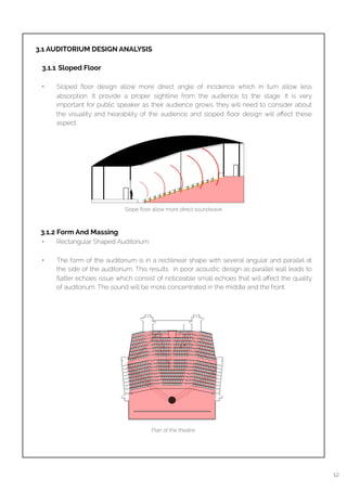  
3.1 AUDITORIUM DESIGN ANALYSIS
3.1.1 Sloped Floor 
• Sloped ﬂoor design allow more direct angle of incidence which in turn allow less
absorption. It provide a proper sightline from the audience to the stage. It is very
important for public speaker as their audience grows, they will need to consider about
the visuality and hearability of the audience and sloped ﬂoor design will aﬀect these
aspect. 
 3.1.2 Form And Massing
• Rectangular Shaped Auditorium 
• The form of the auditorium is in a rectilinear shape with several angular and parallel at
the side of the auditorium. This results in poor acoustic design as parallel wall leads to
ﬂatter echoes issue which consist of noticeable small echoes that will aﬀect the quality
of auditorium. The sound will be more concentrated in the middle and the front.  
Plan of the theatre
12
Slope ﬂoor allow more direct soundwave
 