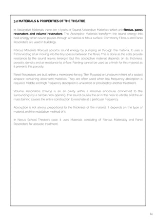  
3.2 MATERIALS & PROPERTIES OF THE THEATRE
In Absorptive Materials there are 3 types of Sound Absorptive Materials which are ﬁbrous, panel
resonators and volume resonators. The Absorptive Materials transform the sound energy into
heat energy when sound passes through a material or hits a surface. Commonly Fibrous and Panel
Resonators are used in buildings.
Fibrous Materials (Porous) absorbs sound energy by pumping air through the material. It uses a
frictional drag of air moving into the tiny spaces between the ﬁbres. This is done as the cells provide
resistance to the sound waves (energy). But this absorptive material depends on its thickness,
porosity, density and air resistance to airﬂow. Painting cannot be used as a ﬁnish for this material as
it prevents this porosity.
Panel Resonators are built within a membrane for e.g. Thin Plywood or Linoleum in front of a sealed
airspace containing absorbent materials. They are often used when low frequency absorption is
required. Middle and high frequency absorption is unwanted or provided by another treatment.
Volume Resonators (Cavity) is an air cavity within a massive enclosure connected to the
surroundings by a narrow neck opening. The sound causes the air in the neck to vibrate and the air
mass behind causes the entire construction to resonate at a particular frequency.
Absorption is not always proportional to the thickness of the material. It depends on the type of
material and the installation method of it.
In Nexus School Theatre’s case, it uses Materials consisting of Fibrous Materiality and Panel
Resonators for acoustic treatment.
14
 