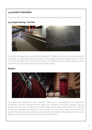  
3.3 ACOUSTIC TREATMENT
The Nexus School Theatre is designed to suit for Mixed Acoustical Purpose (Speech and Music).
3.3.1 Stage Flooring - Tara Flex
In the past, the stage ﬂooring was initially comprised of Timber but to improve the sound control of
the theatre, it is replaced by Tara Flex material. A soft rubberised ﬂooring material used as a sound
and shock absorbent with a slip resistant property. The impact sounds of people walking, running
and performing on the stage will be absorbed by the material.
Drapery
The curtains are comprised of cloth materiality, which act as sound absorbers but acoustically
transparent. They are installed within the stage and 2 exitways on the door openings. They are
placed within the exits to reduce the sound energy of the stage performance from travelling
through the openings and externally. These curtains are more heavy, dense and fuzzier than
carpets. They form an air space between itself and the wall. Its folded feature provides the curtain a
larger surface area, to absorb the sound energy emitted to them.
17
 