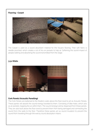 
Flooring - Carpet
The Carpet is used as a sound absorbent material for the house’s ﬂooring. Their soft fabric is
needle punched, which creates a lot of tiny air pockets to trap air. Softening the sound impact of
people walking and absorbing the sound transmitted from the stage.
3.3.2 Walls
Cork Panels (Acoustic Panelling)
The Cork Panels are battened to the theatre’s walls above the ﬂoor level to act as Acoustic Panels.
These panels will absorb the sound energy travelled to them. Consisting of little holes, which acts
as air pockets, trapping the air within them. The sound (energy) will be dispersed from these panels.
They are also built above the ﬂoor level to prevent them from being damaged and connecting the
sound from the walls to the ﬂoor. Therefore these panels act as sound insulation to prevent the
sound from travelling through the wall by sound absorption means.
18
 