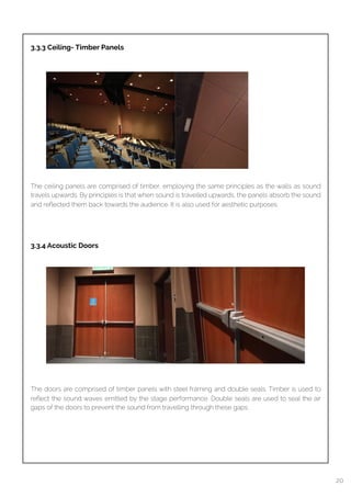  
3.3.3 Ceiling- Timber Panels
The ceiling panels are comprised of timber, employing the same principles as the walls as sound
travels upwards. By principles is that when sound is travelled upwards, the panels absorb the sound
and reﬂected them back towards the audience. It is also used for aesthetic purposes.
3.3.4 Acoustic Doors
The doors are comprised of timber panels with steel framing and double seals. Timber is used to
reﬂect the sound waves emitted by the stage performance. Double seals are used to seal the air
gaps of the doors to prevent the sound from travelling through these gaps.
20
 