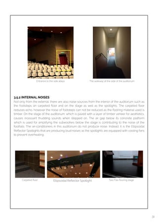  
3.5.2 INTERNAL NOISES
Not only from the external, there are also noise sources from the interior of the auditorium such as
the footsteps on carpeted ﬂoor and on the stage as well as the spotlights. The carpeted ﬂoor
reduces echo, however the noise of footsteps can not be reduced as the ﬂooring material used is
timber. On the stage of the auditorium, which is paved with a layer of timber veneer for aesthetics,
causes incessant thudding sounds when stepped on. The air gap below its concrete platform
which is used for amplifying the subwoofers below the stage is contributing to the noise of the
footfalls. The air-conditioners in this auditorium do not produce noise. Instead, it is the Ellipsoidal
Reﬂector Spotlights that are producing loud noises as the spotlights are equipped with cooling fans
to prevent overheating.
Entrance to the side alleys The walkway of the side of the auditorium
Carpeted ﬂoor Tara Flex ﬂooring stageEllipsoidal Reﬂector Spotlight
31
 