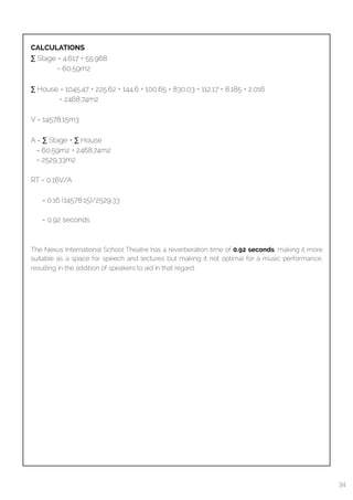  
CALCULATIONS
∑ Stage = 4.617 + 55.968
= 60.59m2
∑ House = 1045.47 + 225.62 + 144.6 + 100.65 + 830.03 + 112.17 + 8.185 + 2.016
= 2468.74m2
V = 14578.15m3
A = ∑ Stage + ∑ House
= 60.59m2 + 2468.74m2
= 2529.33m2
RT = 0.16V/A
= 0.16 (14578.15)/2529.33
= 0.92 seconds
The Nexus International School Theatre has a reverberation time of 0.92 seconds, making it more
suitable as a space for speech and lectures but making it not optimal for a music performance,
resulting in the addition of speakers to aid in that regard.
34
 