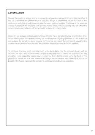  
5.2 CONCLUSION
Overall, this project is an eye opener to us and it is a huge learning experience for the nine of us. It
lets us understand the performance of acoustic design is dependant on the function of the
auditorium, and utilising said design to make the users feel comfortable. The layout of the space as
well as materials of the structure such as walls, ﬂoors, chairs, curtains, ceilings etc. can aﬀect the
acoustic inside and can even eﬃciently aﬀect the sound from the outside.
Based on our analysis and calculations, Nexus Theatre has a considerably low reverberation time,
with a similarly short sound delay, making it a suitable space for giving speeches or talks, but much
less suitable for something like a musical performance, as it lacks the richness of sound for the
audience in this theatre. With that said, the speakers somewhat make up for this problem.
To conclude this case study, we very much understand about how the acoustic design such as
architectural layout and materials used can play a very large role to control the desired sound and
unwanted noise caused by various sources, and how it aﬀects the people using the theatre. This
project has beneﬁt us as future architects to design a more eﬀetive and comfortable space for
people in the future, especially for something underappreciated such as acoustics.
37
 