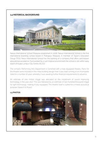  
1.4 HISTORICAL BACKGROUND
Nexus International School Malaysia established in 2008, Nexus International School is the ﬁrst
international boarding school based in Putrajaya, Malaysia. A member of Taylor’s Education
Group (TEG), Neus International School has the backing of a company that oﬀers well-known
educational excellence. Surrounded by a lush tropical environment the school is still within easy
reach of Kuala Lumpur City Centre (KLCC).
The school’s Performing Arts Department is furnished with a fully equipped theatre. Plans for
the theatre were included in the initial building design how it was kept running at an incomplete
state for a number of years whereby it was awaiting further ﬁnancial requirements to advance.
An estimate of one million ringgit was allocated on the installment of sound improving
technology in the year 2017. This was followed by an estimate of two hundred thousand ringgit
for light technology, making it fully equipped. The theatre itself is suited for a mixed acoustical
purpose (Speech & Music).
1.5 PHOTOS
5
 